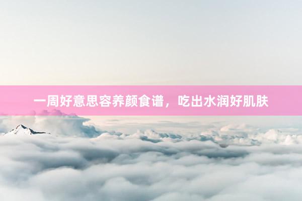 一周好意思容养颜食谱，吃出水润好肌肤
