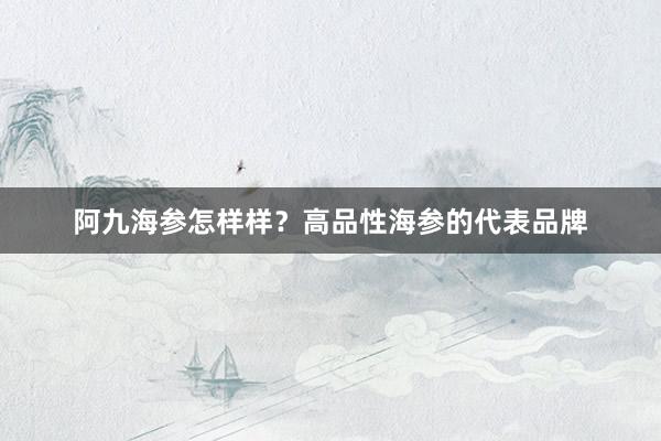 阿九海参怎样样？高品性海参的代表品牌