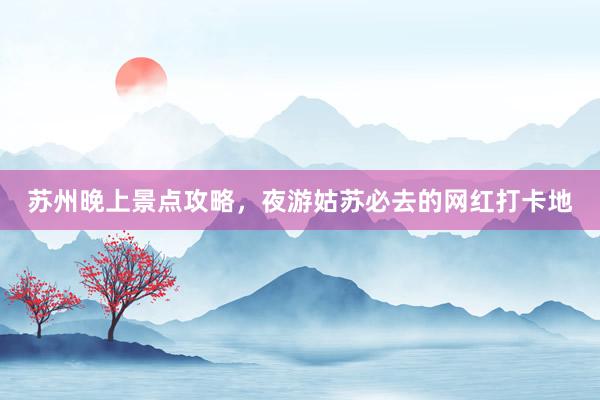 苏州晚上景点攻略，夜游姑苏必去的网红打卡地